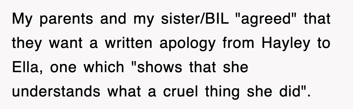 My parents and my sister/BIL "agreed" that they want a written apology from Hayley to Ella, one which "shows that she understands what a cruel thing she did".