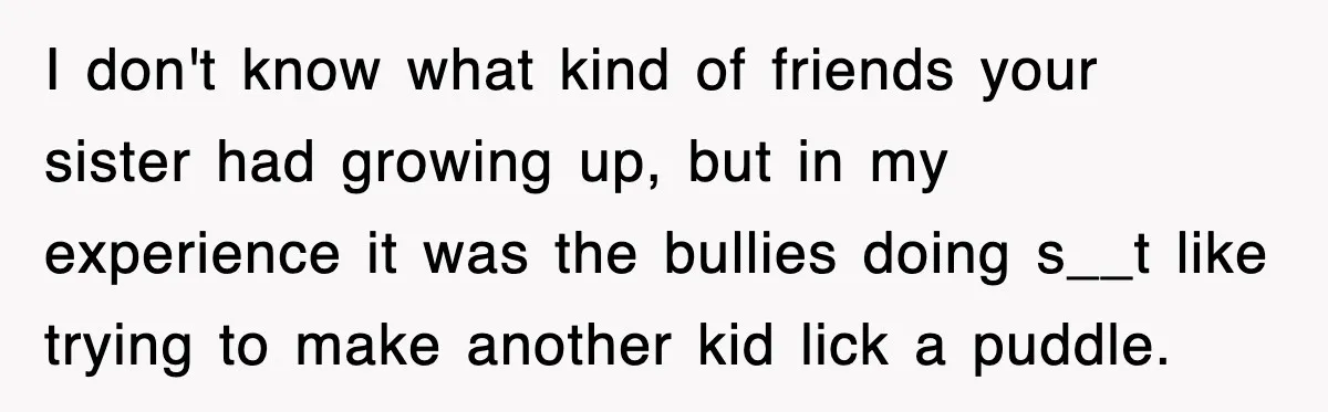 I don't know what kind of friends your sister had growing up, but in my experience it was the bullies doing s__t like trying to make another kid lick a...