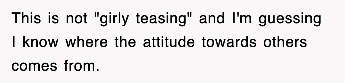 This is not "girly teasing" and I'm guessing I know where the attitude towards others comes from.