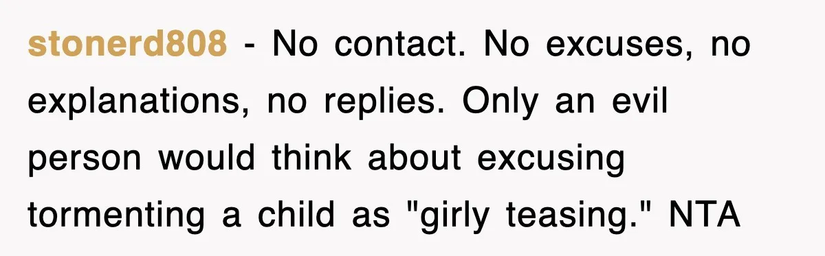 stonerd808 − No contact. No excuses, no explanations, no replies. Only an evil person would think about excusing tormenting a child as "girly teasing." NTA