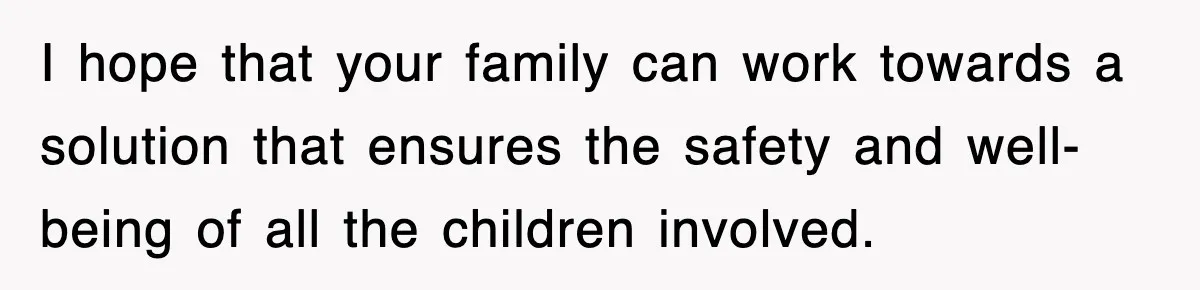I hope that your family can work towards a solution that ensures the safety and well-being of all the children involved.