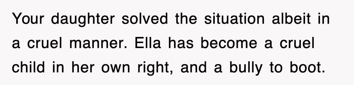 Your daughter solved the situation albeit in a cruel manner. Ella has become a cruel child in her own right, and a bully to boot.