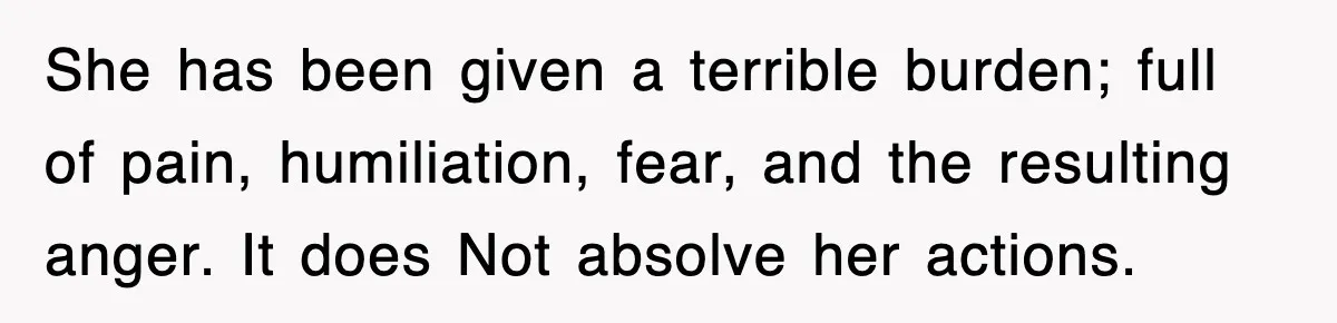 She has been given a terrible burden; full of pain, humiliation, fear, and the resulting anger. It does Not absolve her actions.