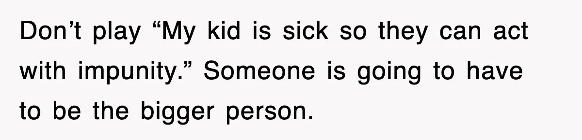 Don’t play “My kid is sick so they can act with impunity.” Someone is going to have to be the bigger person.