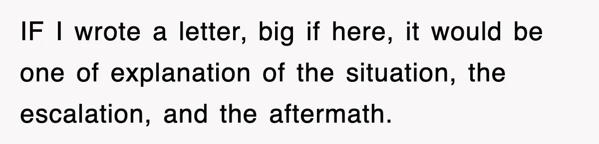 IF I wrote a letter, big if here, it would be one of explanation of the situation, the escalation, and the aftermath.
