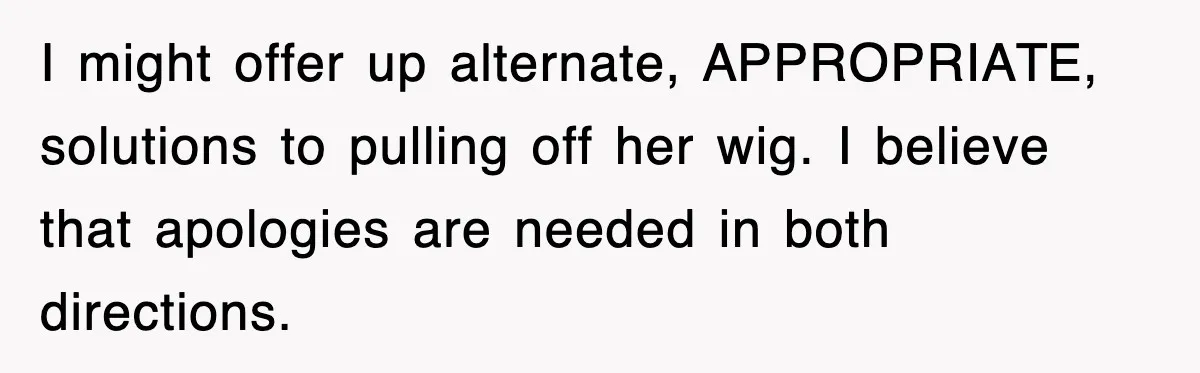 I might offer up alternate, APPROPRIATE, solutions to pulling off her wig. I believe that apologies are needed in both directions.