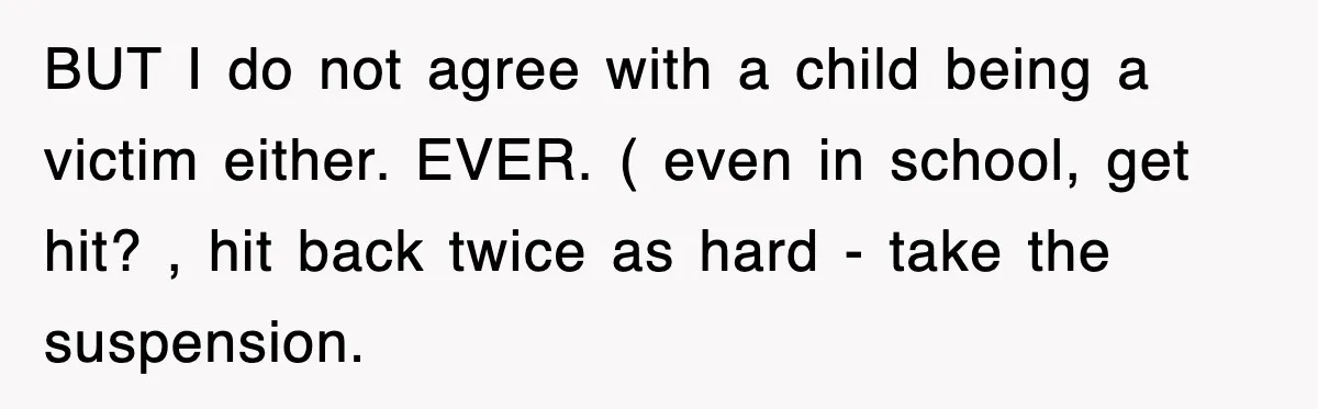 BUT I do not agree with a child being a victim either. EVER. ( even in school, get hit? , hit back twice as hard - take the suspension.