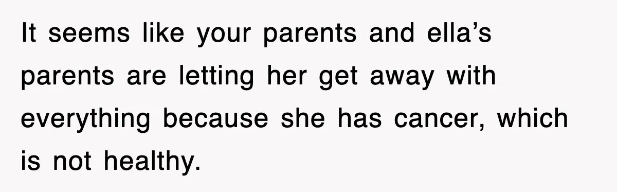 It seems like your parents and ella’s parents are letting her get away with everything because she has cancer, which is not healthy.