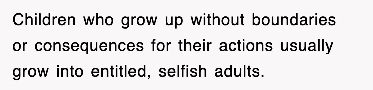 Children who grow up without boundaries or consequences for their actions usually grow into entitled, selfish adults.