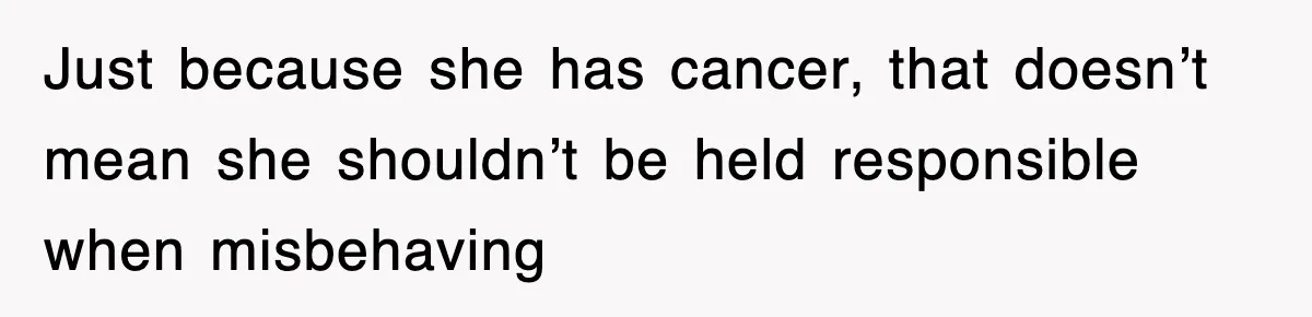 Just because she has cancer, that doesn’t mean she shouldn’t be held responsible when misbehaving