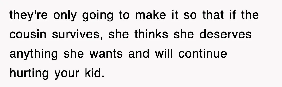 they're only going to make it so that if the cousin survives, she thinks she deserves anything she wants and will continue hurting your kid.