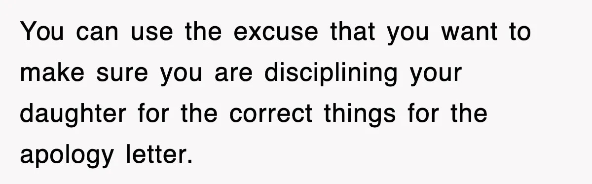 You can use the excuse that you want to make sure you are disciplining your daughter for the correct things for the apology letter.