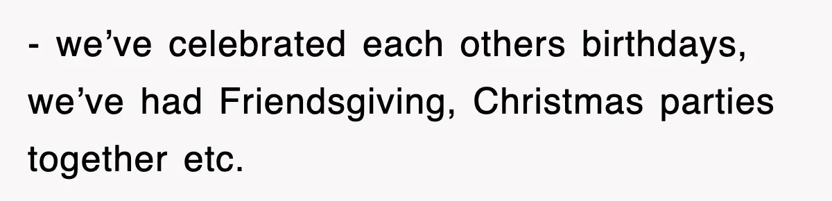 - we’ve celebrated each others birthdays, we’ve had Friendsgiving, Christmas parties together etc.
