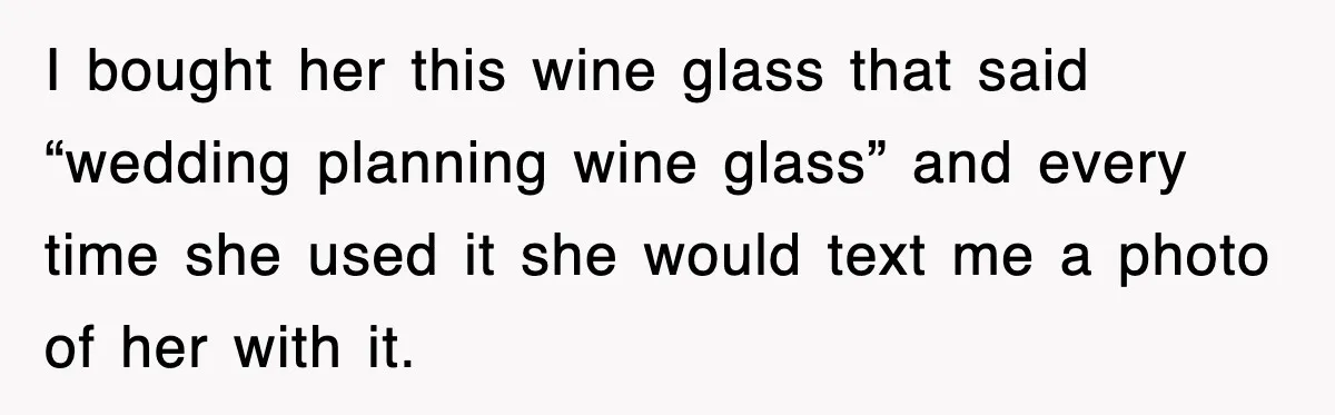 I bought her this wine glass that said “wedding planning wine glass” and every time she used it she would text me a photo of her with it.