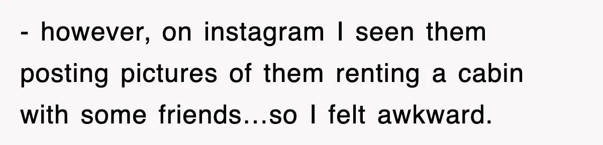 - however, on instagram I seen them posting pictures of them renting a cabin with some friends…so I felt awkward.