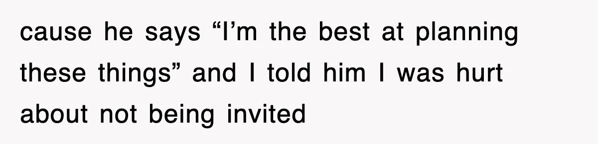 cause he says “I’m the best at planning these things” and I told him I was hurt about not being invited