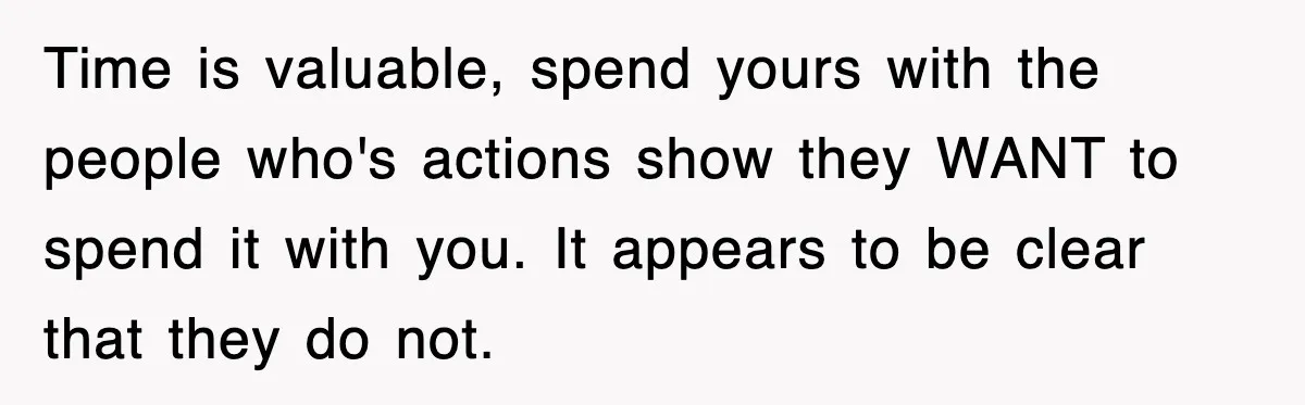 Time is valuable, spend yours with the people who's actions show they WANT to spend it with you. It appears to be clear that they do not.