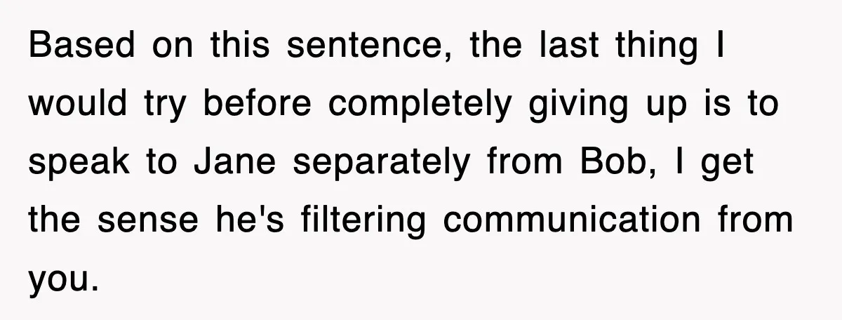 Based on this sentence, the last thing I would try before completely giving up is to speak to Jane separately from Bob, I get the sense he's filtering communication from...