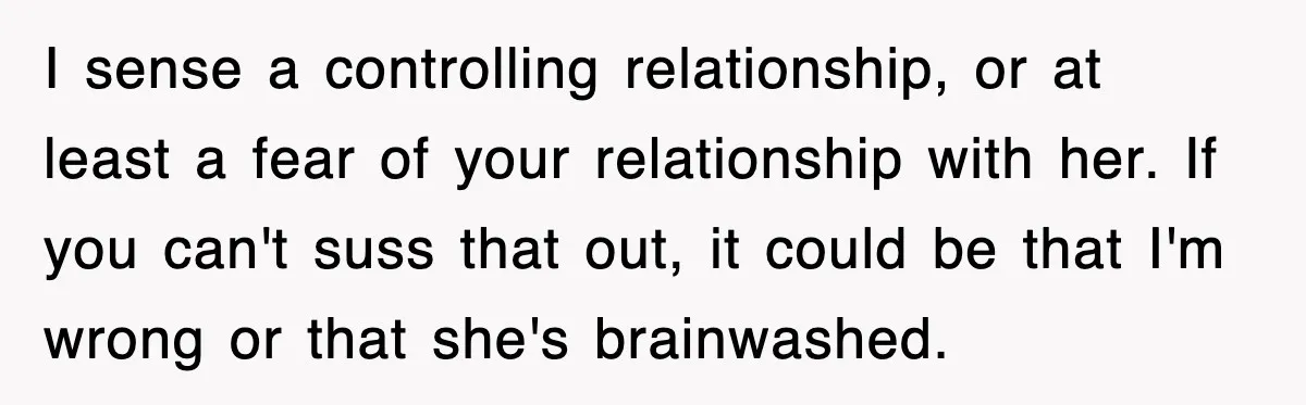 I sense a controlling relationship, or at least a fear of your relationship with her. If you can't suss that out, it could be that I'm wrong or that she's...