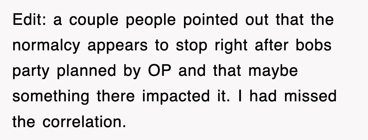 Edit: a couple people pointed out that the normalcy appears to stop right after bobs party planned by OP and that maybe something there impacted it. I had missed the...