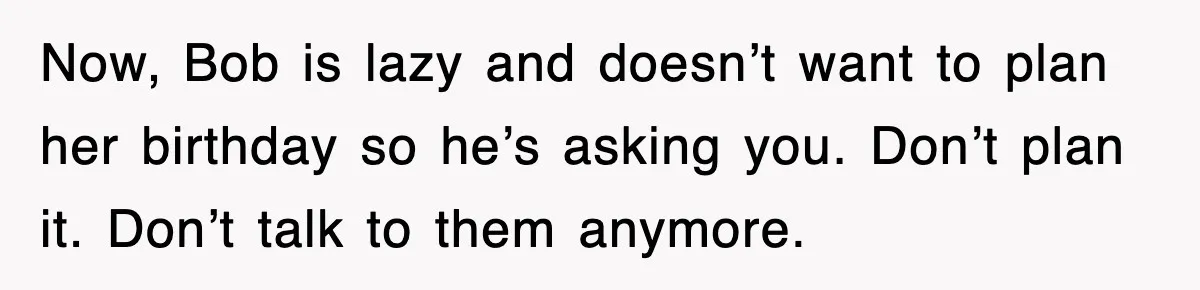 Now, Bob is lazy and doesn’t want to plan her birthday so he’s asking you. Don’t plan it. Don’t talk to them anymore.