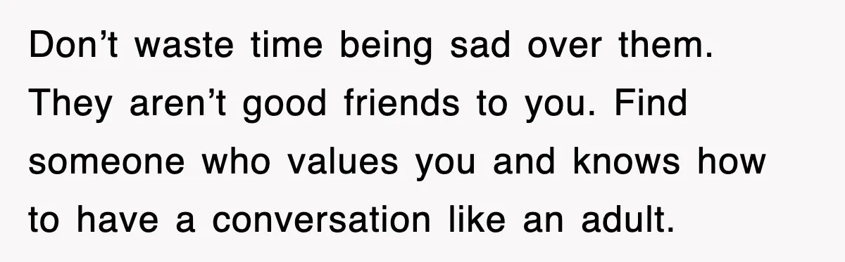 Don’t waste time being sad over them. They aren’t good friends to you. Find someone who values you and knows how to have a conversation like an adult.