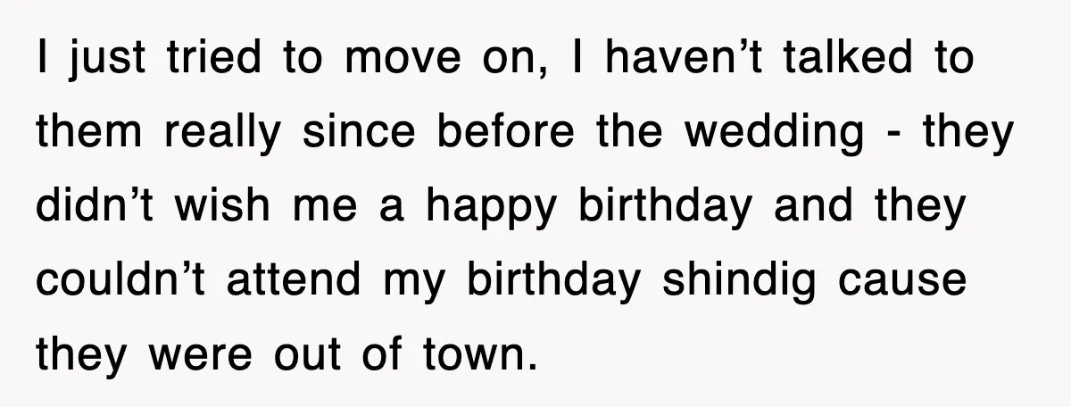 I just tried to move on, I haven’t talked to them really since before the wedding - they didn’t wish me a happy birthday and they couldn’t attend my birthday...