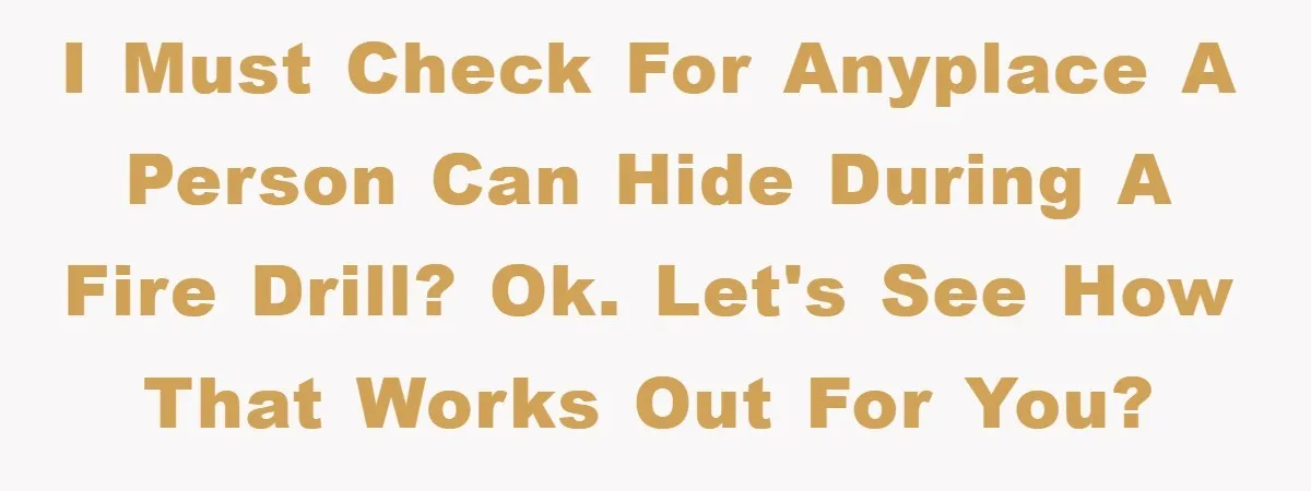 I MUST check for anyplace a person can hide during a fire drill? OK. Let's see how that works out for you?