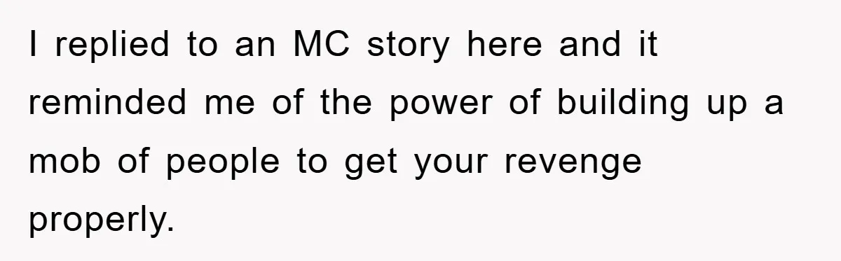 I replied to an MC story here and it reminded me of the power of building up a mob of people to get your revenge properly.