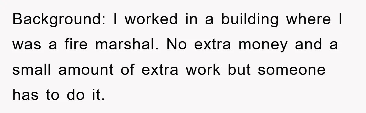 Background: I worked in a building where I was a fire marshal. No extra money and a small amount of extra work but someone has to do it.