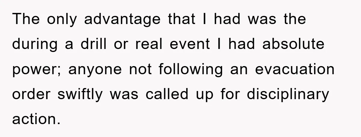 The only advantage that I had was the during a drill or real event I had absolute power; anyone not following an evacuation order swiftly was called up for disciplinary...