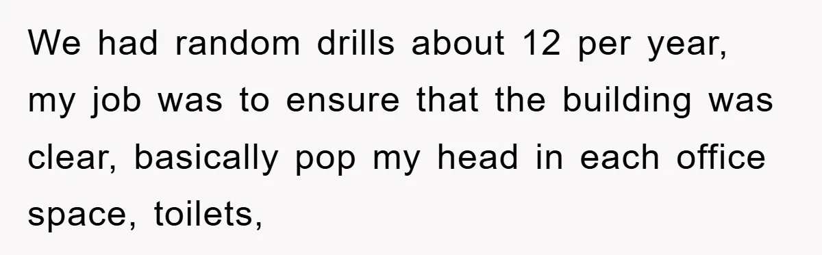 We had random drills about 12 per year, my job was to ensure that the building was clear, basically pop my head in each office space, toilets,