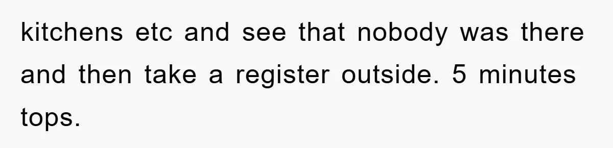 kitchens etc and see that nobody was there and then take a register outside. 5 minutes tops.