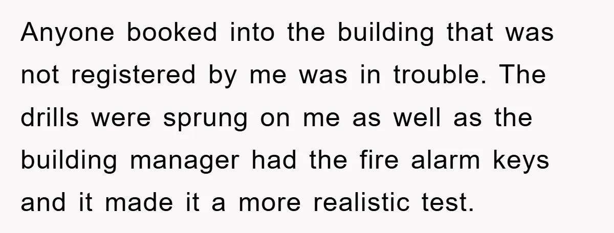 Anyone booked into the building that was not registered by me was in trouble. The drills were sprung on me as well as the building manager had the fire alarm...