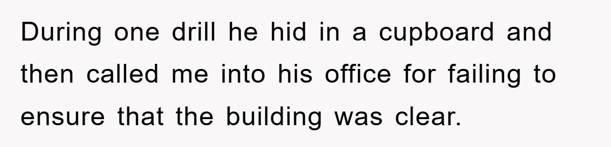 During one drill he hid in a cupboard and then called me into his office for failing to ensure that the building was clear.
