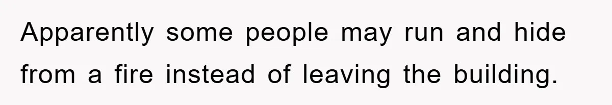 Apparently some people may run and hide from a fire instead of leaving the building.