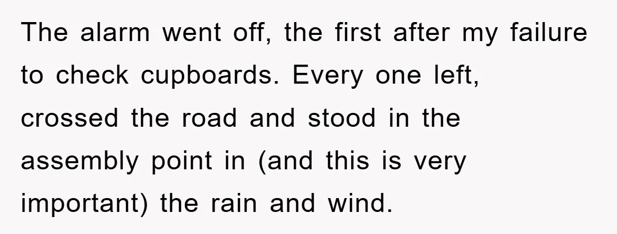 The alarm went off, the first after my failure to check cupboards. Every one left, crossed the road and stood in the assembly point in (and this is very important)...