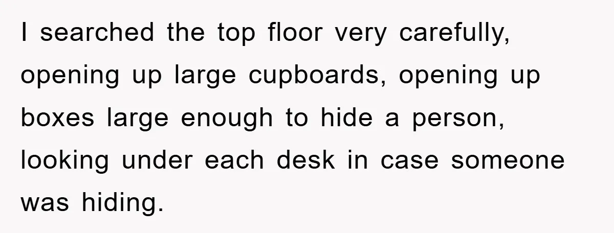 I searched the top floor very carefully, opening up large cupboards, opening up boxes large enough to hide a person, looking under each desk in case someone was hiding.