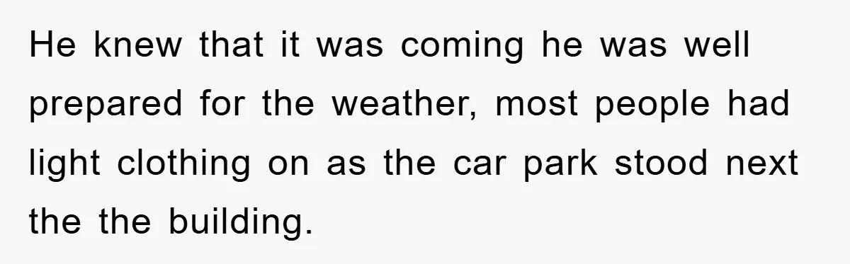 He knew that it was coming he was well prepared for the weather, most people had light clothing on as the car park stood next the the building.