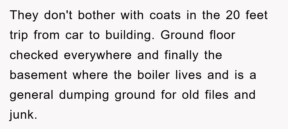 They don't bother with coats in the 20 feet trip from car to building. Ground floor checked everywhere and finally the basement where the boiler lives and is a general...