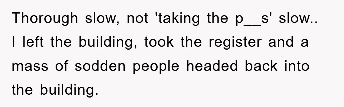 Thorough slow, not 'taking the p__s' slow.. I left the building, took the register and a mass of sodden people headed back into the building.