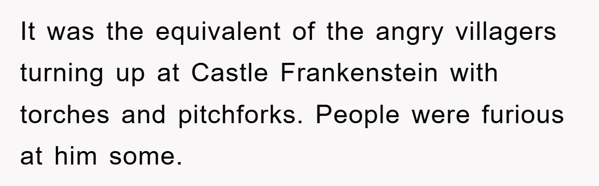 It was the equivalent of the angry villagers turning up at Castle Frankenstein with torches and pitchforks. People were furious at him some.