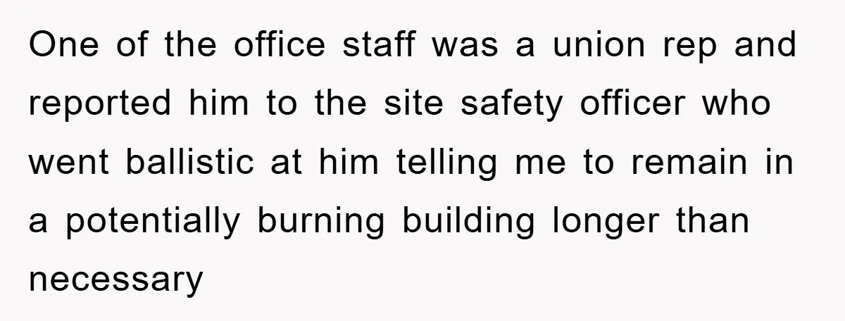 One of the office staff was a union rep and reported him to the site safety officer who went ballistic at him telling me to remain in a potentially burning...