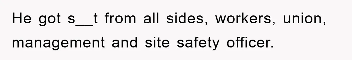 He got s__t from all sides, workers, union, management and site safety officer.