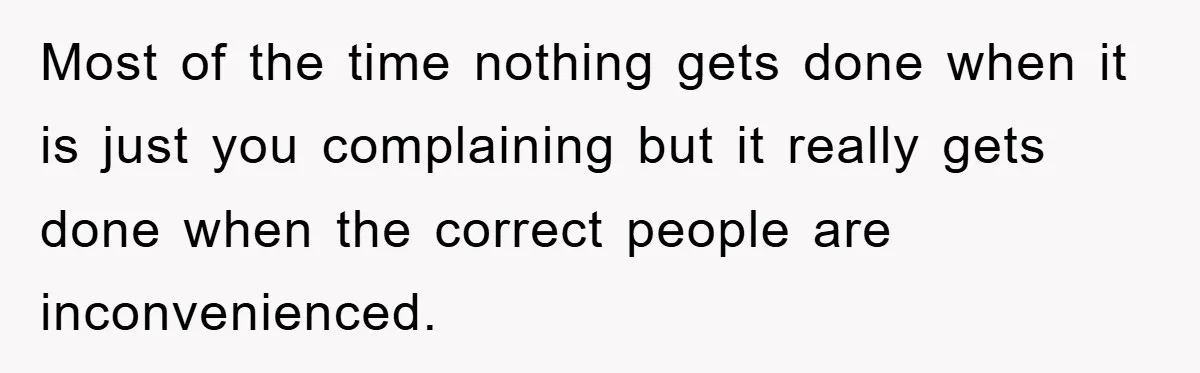 Most of the time nothing gets done when it is just you complaining but it really gets done when the correct people are inconvenienced.