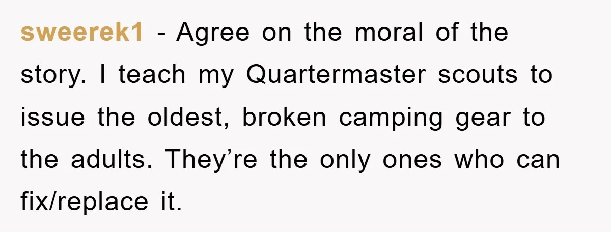 sweerek1 − Agree on the moral of the story. I teach my Quartermaster scouts to issue the oldest, broken camping gear to the adults. They’re the only ones who can...