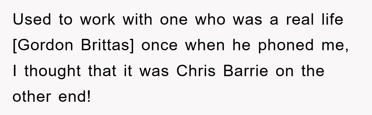 Used to work with one who was a real life [Gordon Brittas] once when he phoned me, I thought that it was Chris Barrie on the other end!