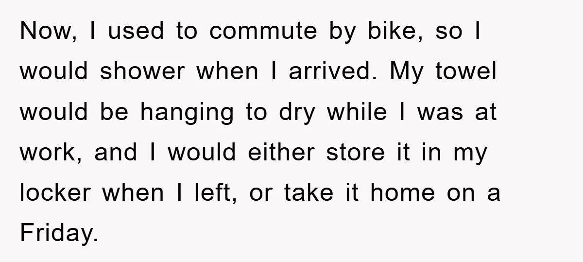 Now, I used to commute by bike, so I would shower when I arrived. My towel would be hanging to dry while I was at work, and I would either...