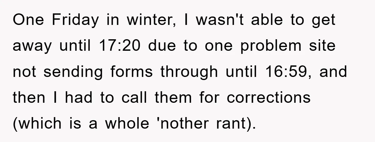 One Friday in winter, I wasn't able to get away until 17:20 due to one problem site not sending forms through until 16:59, and then I had to call them...