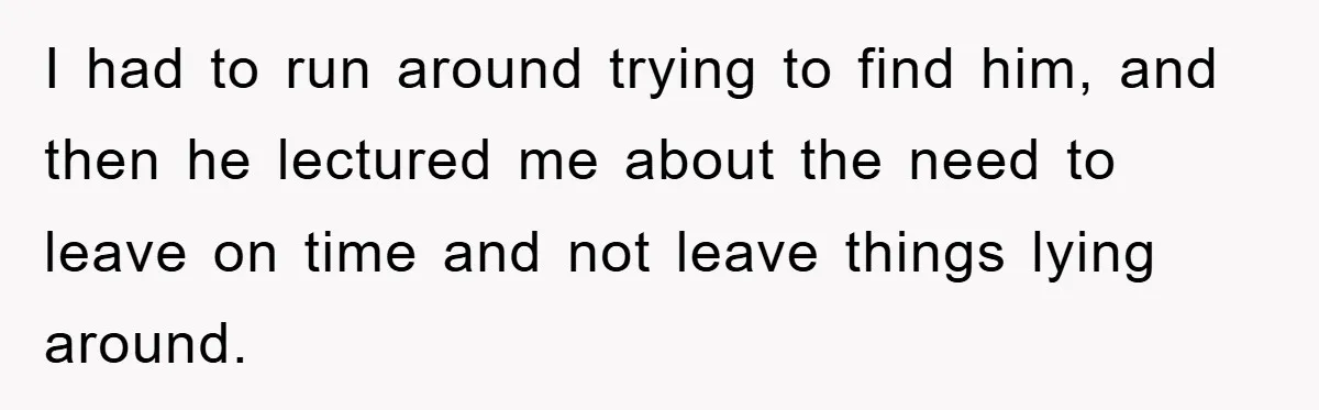 I had to run around trying to find him, and then he lectured me about the need to leave on time and not leave things lying around.